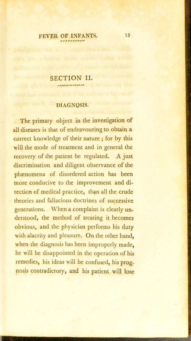 SECTION II. DIAGNOSIS. The primary object in the investigation of all diseases is that of endeavouring to obtain a correct knowledge of their nature ; for by this will the mode of treatment and in general the recovery of the patient be regulated. A just discrimination and diligent observance of the phaenomena of disordered action has been more conducive to the improvement and di- rection of medical practice, than all the crude theories and fallacious doctrines of successive generations. When a complaint is clearly un- derstood, the method of treating it becomes obvious, and the physician performs his duty with alacrity and pleasure. On the other hand, when the diagnosis has been improperly made, he will be disappointed in the operation of his remedies, his ideas will be confused, his prog- nosis contradictory, and his patient will lose