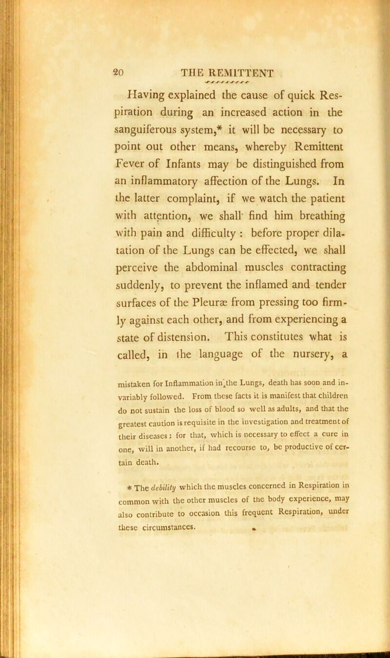 * Having explained the cause of quick Res- piration during an increased action in the sanguiferous system,* it will be necessary to point out other means, whereby Remittent Fever of Infants may be distinguished from an inflammatory affection of the Lungs. In the latter complaint, if we watch the patient with attention, we shall- find him breathing with pain and difficulty : before proper dila- tation of the Lungs can be effected, we shall perceive the abdominal muscles contracting suddenly, to prevent the inflamed and tender surfaces of the Pleurae from pressing too firm- ly against each other, and from experiencing a state of distension. This constitutes what is called, in ihe language of the nursery, a mistaken for Inflammation in'^the Lungs, death has soon and in- variably followed. From these facts it is manifest that children do not sustain the loss of blood so well as adults, and that the greatest caution is requisite in the investigation and treatment of their diseases; for that, which is necessary to effect a cure in one, will in another, if had recourse to, be productive of cer- tain death. * The debility which the muscles concerned in Respiration in common with the other muscles of the body experience, may also contribute to occasion this frequent Respiration, under these circumstances.