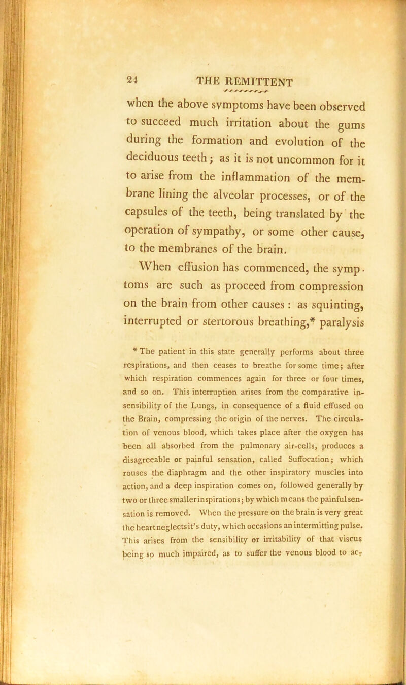 when the above symptoms have been observed to succeed much irritation about the gums during the formation and evolution of the deciduous teeth; as it is not uncommon for it to arise from the inflammation of the mem- brane lining the alveolar processes, or of the capsules of the teeth, being translated by the operation of sympathy, or some other cause, to the membranes of the brain. When effusion has commenced, the symp. toms are such as proceed from compression on the brain from other causes: as squinting, interrupted or stertorous breathing,* paralysis * The patient in this state generally performs about three respirations, and then ceases to breathe for some time; after which respiration commences again for three or four times, and so on. This interruption arises from the comparative in- sensibility of the Lungs, in consequence of a fluid effused on the Brain, compressing the origin of the nerves. The circula- tion of venous blood, which takes place after the oxygen has been all absorbed from the pulmonary air-cells, produces a disagreeable or painful sensation, called Suffocation; which rouses the diaphragm and the other inspiratory muscles into action, and a deep inspiration comes on, followed generally by two or three smallerinspirations; by which means the painful sen- sation is removed. When the pressure on the brain is very great the heartneglectsit’s duty, which occasions an intermitting pulse. This arises from the sensibility or irritability of that viscus being so much impaired, as to suffer the venous blood to ac-