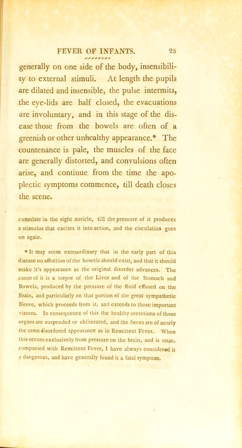 generally on one side of the body, insensibili- ty to external stimuli. At length the pupils are dilated and insensible, the pulse intermits, the eye-lids are half closed, the evacuations are involuntary, and in this stage of the dis- ease those from the bowels are often of a greenish or other unhealthy appearance.* The countenance is pale, the muscles of the face are generally distorted, and convulsions often arise, and continue from the time the apo- plectic symptoms commence, till death closes the scene. cumulate in the right auricle, till the pressure of it produces a stimulus that excites it into action, and the circulation goes on again. * It may seem extraordinary that in the early part of this disease no affection of the bowels should exist, and that it should make it’s appearance as the original disorder advances. The .cause of it is a torpor of the Liver and of the Stomach and Bowels, produced by the pressure of the fluid effused on the Brain, and particularly on that portion of the great sympathetic Nerve, which proceeds from it, and extends to those important viscera. In consequence of this the healthy secretions of those organs are suspended or obliterated, and the faeces are of nearly the same disordered appearance as in Remittent Fever. When this occurs exclusively from pressure on the brain, and is unac- companied with Remittent Fever, 1 have always considered it a dangerous, and have generally found it a fatal symptom.