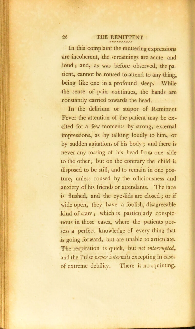 In this complaint the muttering expressions are incoherent, the screamings are acute and loud; and, as was before observed, the pa- tient, cannot be roused to attend to any thing, being like one in a profound sleep. While the sense of pain continues, the hands are constantly carried towards the head. In the delirium or stupor of Remittent Fever the attention of the patient may be ex- cited for a few moments by strong, external impressions, as by talking loudly to him, or by sudden agitations of his body; and there is never any tossing of his head from one side to the other; but on the contrary the child is disposed to be still, and to remain in one pos- ture, unless roused by the officiousness and anxiety of his friends or attendants. The face is flushed, and the eye-lids are closed; or if wide open, they have a foolish, disagreeable kind of stare; which is particularly conspic- uous in those cases, where the patients pos- sess a perfect knowledge of every thing that is going forward, but are unable to articulate. The respiration is quick, but not interrupted, and the Pulse never intermits excepting in cases of extreme debility. There is no squinting,