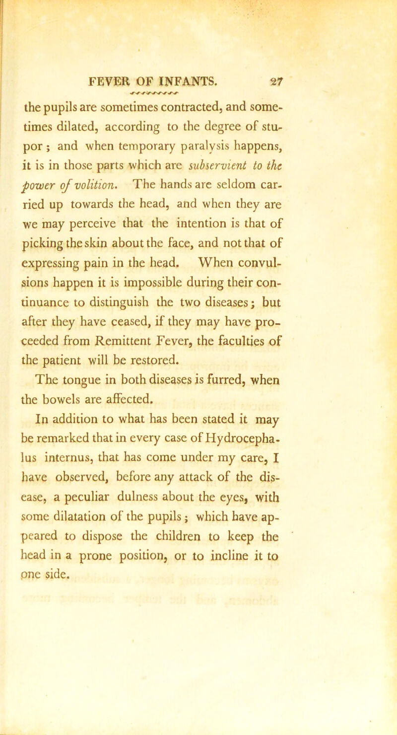 the pupils are sometimes contracted, and some- times dilated, according to the degree of stu- por ; and when temporary paralysis happens, it is in those parts which are subservient to the power of volition. The hands are seldom car- ried up towards the head, and when they are we may perceive that the intention is that of picking the skin about the face, and not that of expressing pain in the head. When convul- sions happen it is impossible during their con- tinuance to distinguish the two diseases; but after they have ceased, if they may have pro- ceeded from Remittent Fever, the faculties of the patient will be restored. The tongue in both diseases is furred, when the bowels are affected. In addition to what has been stated it may be remarked that in every case of Hydrocepha- lus internus, that has come under my care, I have observed, before any attack of the dis- ease, a peculiar dulness about the eyes, with some dilatation of the pupils; which have ap- peared to dispose the children to keep the head in a prone position, or to incline it to pne side.