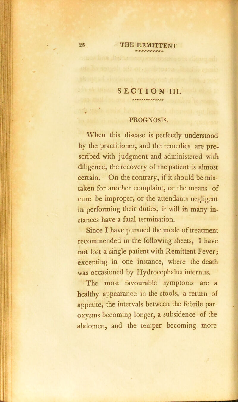 SECTION III. PROGNOSIS. When this disease is perfectly understood by the practitioner, and the remedies are pre- scribed with judgment and administered with diligence, the recovery of the patient is almost certain. On the contrary, if it should be mis- taken for another complaint, or the means of cure be improper, or the attendants negligent in performing their duties, it will in many in- stances have a fatal termination. Since I have pursued the mode of treatment recommended in the following sheets, I have not lost a single patient with Remittent Fever; excepting in one instance, where the death was occasioned by Hydrocephalus internus. The most favourable symptoms are a healthy appearance in the stools, a return of appetite, the intervals between the febrile par- oxysms becoming longer, a subsidence of the abdomen, and the temper becoming more