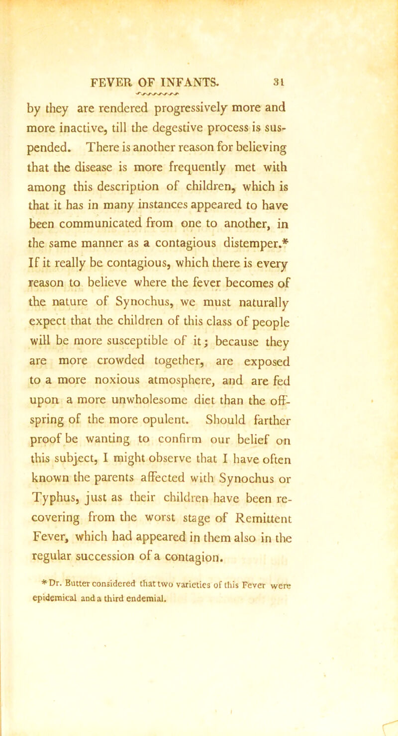 by they are rendered progressively more and more inactive, till the degestive process is sus- pended. There is another reason for believing that the disease is more frequently met with among this description of children, which is that it has in many instances appeared to have been communicated from one to another, in the same manner as a contagious distemper.* If it really be contagious, which there is every reason to believe where the fever becomes of the nature of Synochus, we must naturally expect that the children of this class of people will be more susceptible of it; because they are more crowded together, are exposed to a more noxious atmosphere, and are fed upon a more unwholesome diet than the off- spring of the more opulent. Should farther proof be wanting to confirm our belief on this subject, I might observe that I have often known the parents affected with Synochus or Typhus, just as their children have been re- covering from the worst stage of Remittent Fever, which had appeared in them also in the regular succession of a contagion. * Dr. Butter considered that two varieties of this Fever were epidemical and a third endemial. I r