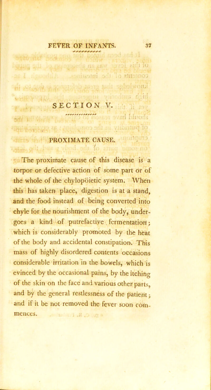 ... /i . ,.r .i iu i-.'jtui . . «ln ; 6; i r * , . ... ] .... ’.-•■it. . - •• i r\ \ ’■ SECTION V. :ri , !!■-.' , • >.J : /::i U( '} : 1 ,'iihiiJun 1o • I PROXIMATE CAUSE. The proximate cause of this disease is a torpor or defective action of some part or of the whole of the chylopoietic system. When this has taken place, digestion is at a stand, and the food instead of being converted into chyle for the nourishment of the body, under- goes a kind of putrefactive fermentation; which is considerably promoted by the heat of the body and accidental constipation. This mass of highly disordered contents occasions considerable irritation in the bowels, which is evinced by the occasional pains, by the itching of the skin on the face and various other parts, and by the general restlessness of the patient; and if it be not removed the fever soon com- mences.