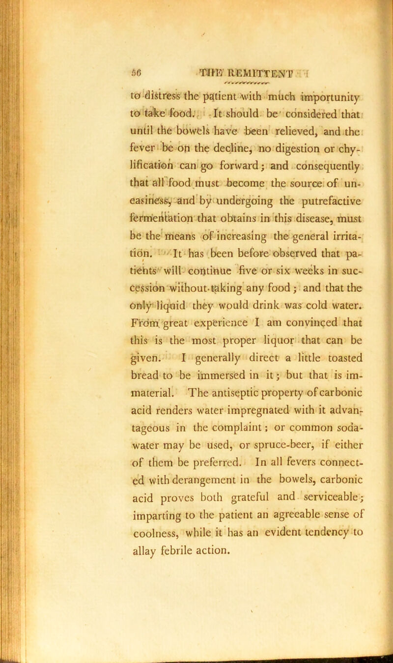 to distress the patient with much importunity to take food. It should be considered that until the bowels have been relieved, and the fever be on the decline, no digestion or chy- lification can go forward; and consequently that all food must become the source of un- easiness, and by undergoing the putrefactive fermentation that obtains in this disease, must be the means of increasing the general irrita- tion. It has been before observed that pa- tiehts will continue five or six weeks in suc- cession without-taking any food; and that the only liquid they would drink was cold water. From; great experience I am convinced that this is the most proper liquor that can be given. I generally direct a little toasted bread to be immersed in it; but that is im- material. The antiseptic property of carbonic acid renders water impregnated with it advan- tageous in the complaint; or common soda- water may be used, or spruce-beer, if either of them be preferred. In all fevers connect- ed with derangement in the bowels, carbonic acid proves both grateful and serviceable; imparting to the patient an agreeable sense of coolness, while it has an evident tendency to allay febrile action.