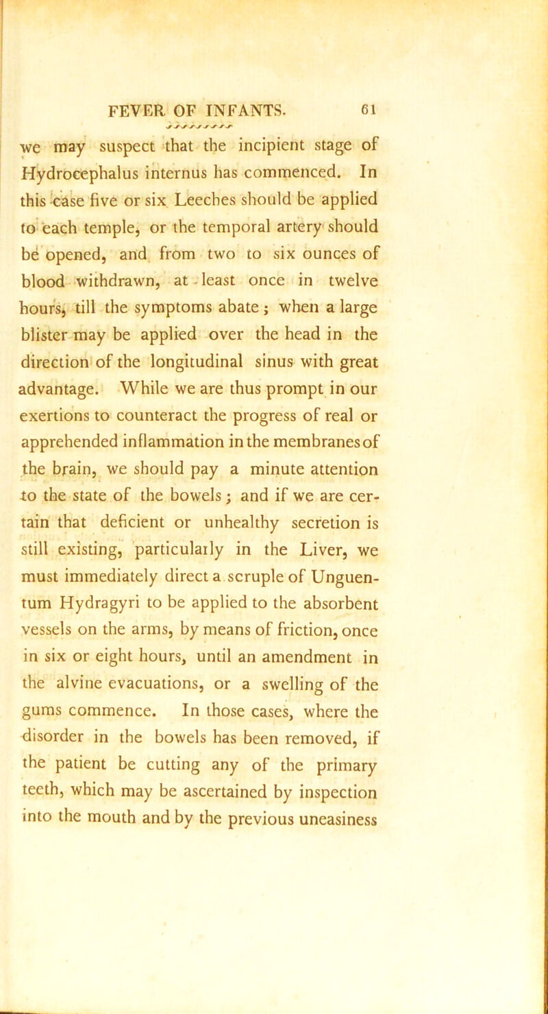 we may suspect that the incipient stage of Hydrocephalus internus has commenced. In this case five or six Leeches should be applied to each temple, or the temporal artery should be opened, and from two to six ounces of blood withdrawn, at least once in twelve hours, till the symptoms abate ; when a large blister may be applied over the head in the direction of the longitudinal sinus with great advantage. While we are thus prompt in our exertions to counteract the progress of real or apprehended inflammation in the membranes of the brain, we should pay a minute attention to the state of the bowels; and if we are cer- tain that deficient or unhealthy secretion is still existing, particularly in the Liver, we must immediately direct a scruple of Unguen- tum Hydragyri to be applied to the absorbent vessels on the arms, by means of friction, once in six or eight hours, until an amendment in the alvine evacuations, or a swelling of the gums commence. In those cases, where the disorder in the bowels has been removed, if the patient be cutting any of the primary teeth, which may be ascertained by inspection into the mouth and by the previous uneasiness