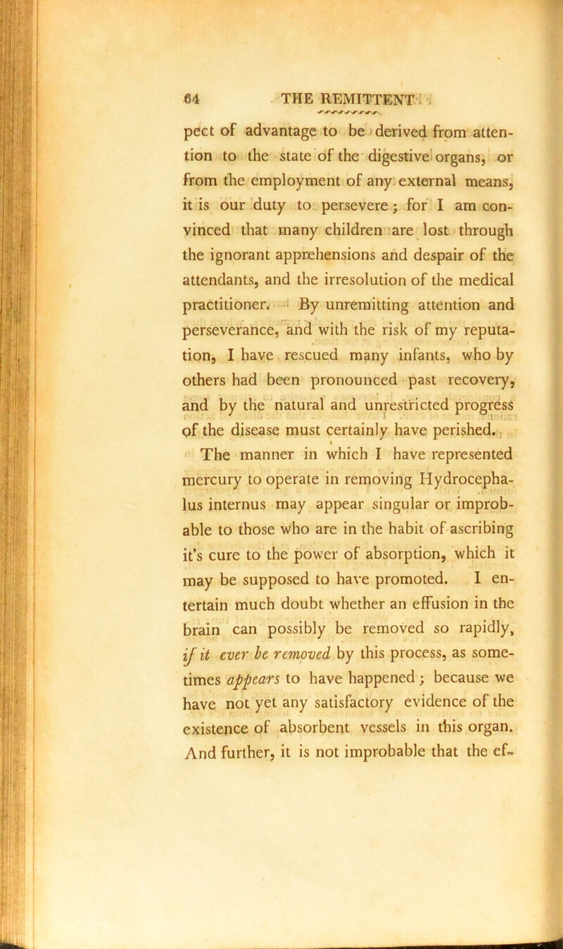 pect of advantage to be derived from atten- tion to the state of the digestive organs, or from the employment of any external means, it is our duty to persevere; for I am con- vinced that many children are lost through the ignorant apprehensions and despair of the attendants, and the irresolution of the medical practitioner. By unremitting attention and perseverance, and with the risk of my reputa- tion, I have rescued many infants, who by others had been pronounced past recovery, and by the natural and unrestricted progress of the disease must certainly have perished. • The manner in which I have represented mercury to operate in removing Hydrocepha- lus internus may appear singular or improb- able to those who are in the habit of ascribing it’s cure to the power of absorption, which it may be supposed to have promoted. I en- tertain much doubt whether an effusion in the brain can possibly be removed so rapidly, ij it ever be removed by this process, as some- times appears to have happened ; because we have not yet any satisfactory evidence of the existence of absorbent vessels in this organ. And further, it is not improbable that the ef~