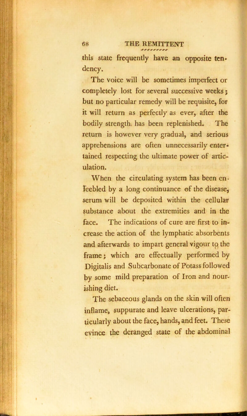 this state frequently have an opposite ten* dency. The voice will be sometimes imperfect or completely lost for several successive weeks; but no particular remedy will be requisite, for it will return as perfectly as ever, after the bodily strength, has been replenished. The return is however very gradual, and serious apprehensions are often unnecessarily enter- tained respecting the ultimate power of artic- ulation. When the circulating system has been en- feebled by a long continuance of the disease, serum will be deposited within the cellular substance about the extremities and in the face. The indications of cure are first to in- crease the action of the lymphatic absorbents and afterwards to impart general vigour to the frame; which are effectually performed by Digitalis and Subcarbonate of Potass followed by some mild preparation of Iron and nour- ishing diet. The sebaceous glands on the skin will often inflame, suppurate and leave ulcerations, par- ticularly about the face, hands, and feet. These evince the deranged state of the abdominal