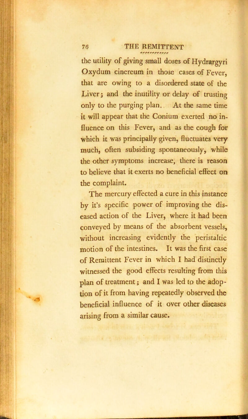 the utility of giving small doses of Hydrargyri Oxydum cinereum in those cases of Fever, that are owing to a disordered state of the Liverj and the inutility or delay of trusting only to the purging plan. At the same time it will appear that the Conium exerted no in- fluence on this Fever, and as the cough for which it was principally given, fluctuates very much, often subsiding spontaneously, while the other symptoms increase, there is reason to believe that it exerts no beneficial effect on the complaint. The mercury effected a cure in this instance by it’s specific power of improving the dis- eased action of the Liver, where it had been conveyed by means of the absorbent vessels, without increasing evidently the peristaltic motion of the intestines. It was the first case of Remittent Fever in which I had distinctly witnessed the good effects resulting from this plan of treatment; and I was led to the adop- tion of it from having repeatedly observed the beneficial influence of it over other diseases arising from a similar cause.