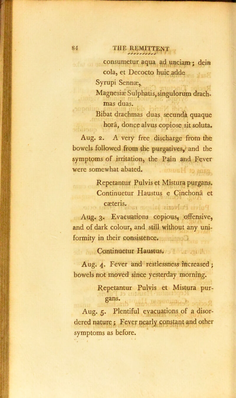 ■S'* consumetur aqua ad uncianv; dein cola, et Decocto huic adde Syrupi Sennae, Magnesiae Sulphatis,singulorum drach- mas duas. ■ ■ ■ ■ Bibat drachmas duas secunda quaque hora, donee alvus copiose sit soluta. Aug. 2. A very free discharge from the bowels followed from the purgatives, and the symptoms of irritation, the Pain and Fever were somewhat abated. Repetantur Pulvis et Mistura purgans. Continuetur Haustus e Cinchona et caeteris. Aug. 3. Evacuations copious, offensive, and of dark colour, and still without any uni- formity in their consistence. Continuetur Haustus. Aug. 4. Fever and restlessness increased; bowels not moved since yesterday morning. Repetantur Pulvis et Mistura pur- gan, Aug. 5. Plentiful evacuations of a disor- dered nature; Fever nearly constant and other symptoms as before.