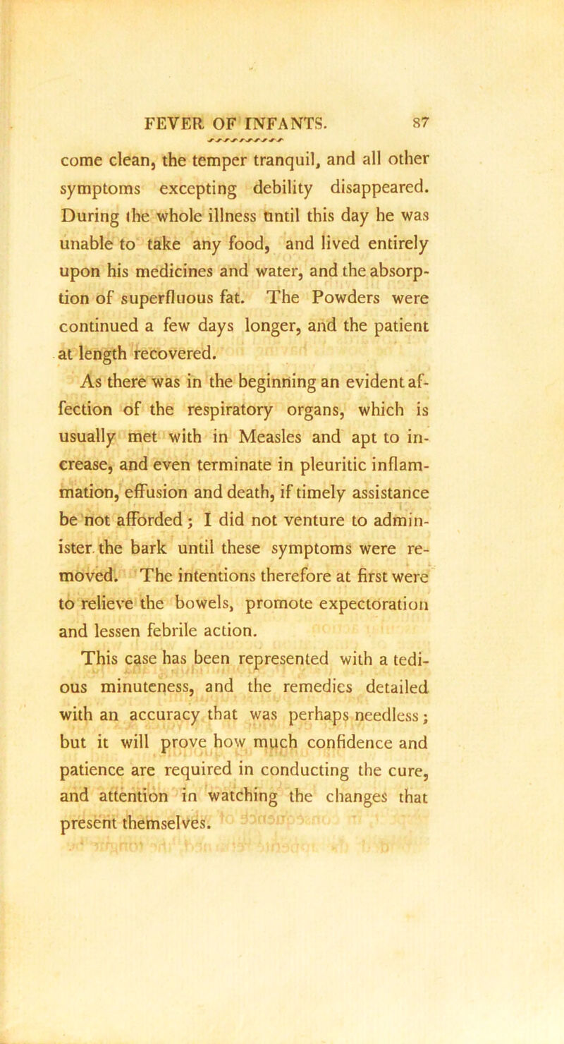 come clean, the temper tranquil, and all other symptoms excepting debility disappeared. During the whole illness until this day he was unable to take any food, and lived entirely upon his medicines and water, and the absorp- tion of superfluous fat. The Powders were continued a few days longer, and the patient at length recovered. As there was in the beginning an evident af- fection of the respiratory organs, which is usually met with in Measles and apt to in- crease, and even terminate in pleuritic inflam- mation, effusion and death, if timely assistance be not afforded; I did not venture to admin- ister the bark until these symptoms were re- ; moved. The intentions therefore at first were to relieve the bowels, promote expectoration and lessen febrile action. This case has been represented with a tedi- ous minuteness, and the remedies detailed with an accuracy that was perhaps needless; but it will prove how much confidence and patience are required in conducting the cure, and attention in watching the changes that present themselves.