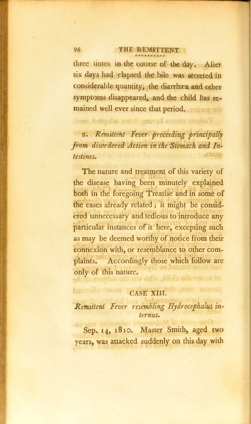 three times in the course of the day. After six days had elapsed the bile was secreted in considerable quantity, the diarrhaea and other symptoms disappeared, and the child has re- mained well ever since that period. niv-d i 2. Remittent Fever proceeding principally from disordered Action in the‘Stomach and In- testines. .t'iiJ} The nature and treatment of this variety of • » . i*i n ; k • « the disease having been minutely explained both in the foregoing Treatise and in some of the cases already related ; it might be consid- ered unnecessary and tedious to introduce any particular instances of it here, excepting such as may be deemed worthy of notice from their connexion with, or resemblance to other com- ... * : f * '. / ' plaints. Accordingly those which follow are ■ ;■ f • only of this nature. • . CASE xnr. ■<<<: Remittent Fever resembling Hydrocephalus in- ternus. i •, * • * \ »'. i ^ * Sep. 14, 1810. Master Smith, aged two years, was attacked suddenly on this day with