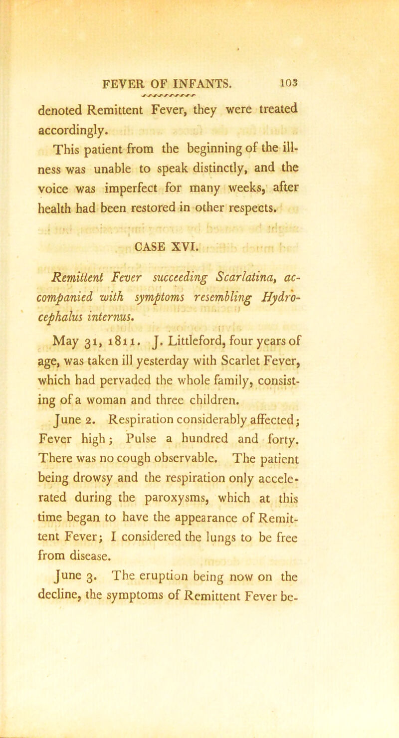 denoted Remittent Fever, they were treated accordingly. This patient from the beginning of the ill- ness was unable to speak distinctly, and the voice was imperfect for many weeks, after health had been restored in other respects. , I t • • • • ; . » * * »/1 r ' * CASE XVI. Remittent Fever succeeding Scarlatina, ac- companied with symptoms resembling Hydro- cephalus internus. May 31, 1811. J. Littleford, four years of age, was taken ill yesterday with Scarlet Fever, which had pervaded the whole family, consist- ing of a woman and three children. J une 2. Respiration considerably affected; Fever high; Pulse a hundred and forty. There was no cough observable. The patient being drowsy and the respiration only accele- rated during the paroxysms, which at this time began to have the appearance of Remit- tent Fever; I considered the lungs to be free from disease. June 3. The eruption being now on the decline, the symptoms of Remittent Fever be-