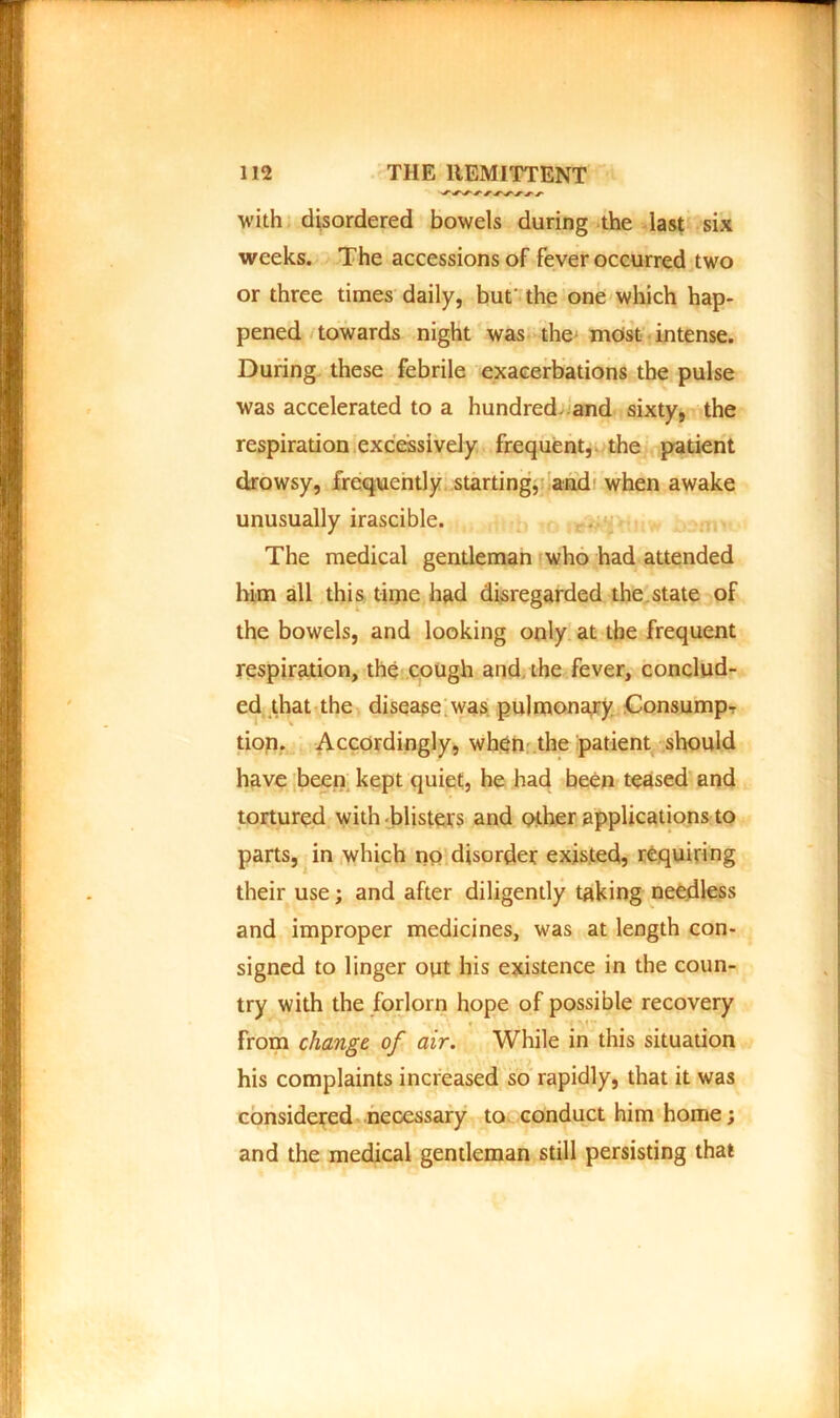 with disordered bowels during the last six weeks. The accessions of fever occurred two or three times daily, but' the one which hap- pened towards night was the most intense. During these febrile exacerbations the pulse was accelerated to a hundred and sixty, the respiration excessively frequent, the patient drowsy, frequently starting, and when awake unusually irascible. The medical gentleman who had attended him all this time had disregarded the state of the bowels, and looking only at the frequent respiration, the cough and the fever, conclud- ed that the disease was pulmonary Consump- tion. Accordingly, when the patient should have been kept quiet, he had been teased and tortured with blisters and other applications to parts, in which no disorder existed, requiring their use; and after diligently taking needless and improper medicines, was at length con- signed to linger out his existence in the coun- try with the forlorn hope of possible recovery « r M •• from change of air. While in this situation his complaints increased so rapidly, that it was considered necessary to conduct him home; and the medical gentleman still persisting that