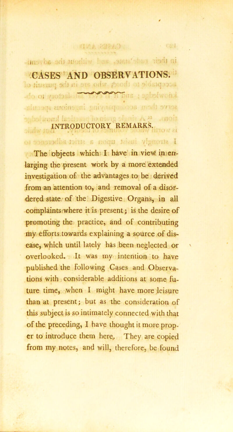 ill 1 i • i J .. I'll :! CASES AND OBSERVATIONS. > jiii'.-.ij-j o.ii i'.t : “ii.' i ; ;•* •• -•*-] ')■ > (!, r-uuPV^WV ' . , KllOiir <i ■ ; >i’. - r>7 ; I.. !. v ' ' v ii'v INTRODUCTORY REMARKS. t • . >i 3',’ ;i Ji i. :j i-' ii: • ;i/. i The objects which I have in view in en- larging the present work by a more extended investigation of the advantages to be derived from an attention to, and removal of a disor- dered state of the Digestive Organs, in all complaints:where it is present; is the desire of promoting the practice, and of contributing my efforts towards explaining a source of dis- ease, which until lately has been neglected or ' overlooked. It was my intention to have published the following Cases and Observa- tions with considerable additions at some fu- ture time, when I might have more leisure than at present; but as the consideration of this subject is so intimately connected with that of the preceding, I have thought it more prop- er to introduce them here. They are copied from my notes, and will, therefore, be found