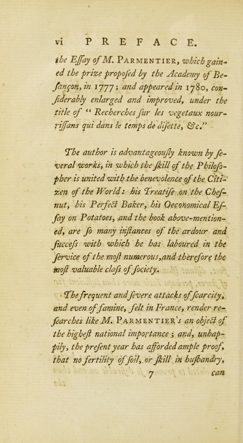 the EffayofM. Parmentier, which gain* cd the prize propofed by the Academy of Be- fanqon, in 1777 > and appeared in 1780, con- fiderably enlarged and improved, under the title of 54 Recherches fur les vegetaux nour- riffans qui dans le temps de difette, &cd* The author is advantageoufly known by fe- veral works, which the fkill of the Philofo- /V united with the benevolence of the Citi- zen of the World: his Treatife on the Chef - nut, his P erf eld Baker, Qeconomical Ef- fay on Potatoes, the book above-mention- ed, are fo many infiances of the ardour and fuccefs with which he has laboured in the fervice of the mojl numerous ,and therefore the moft valuable clafs of fociety. f 1 *> t, -1 *■» - —r r\ ■ ,  * * ' ‘ / > ' - - c ' *' • • • - • * ■ ** \ ^ L i i s. . \ } Thefrequent andfever e attacks of fear city, and even of famine, felt in France, render re- fear ches like M. Parmentier; an objebl of the highejl national importance ; and, unhap- pily, the prefent year has afforded ample proof, that no fertility of foil, or fkill in hufbandry, 7 can