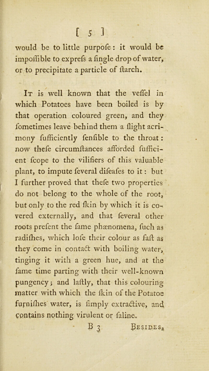 [53 would be to little purpofe: it would be impoilible to exprefs a Angle drop of water, or to precipitate a particle of flarch. It is well known that the veflel in which Potatoes have been boiled is by that operation coloured green, and they fometimes leave behind them a flight acri- mony fufficiently fenlible to the throat: now thefe circumftances afforded fuffici- ent fcope to the viliAers of this valuable plant, to impute feveral difeafes to it: but I further proved that thefe two properties do not belong to the whole of the root, but only to the red Adn by which it is co-. vered externally, and that feveral other roots prefent the fame phenomena, fuch as radifhes, which lofe their colour as faft as they come in contad with boiling water, tinging it with a green hue, and at the fame time parting with their well-known pungency ; and lartly, that this colouring matter with which the fkin of the Potatoe furnifhes water, is Amply extradive, and Contains nothing virulent or faline. B 3 Besides*