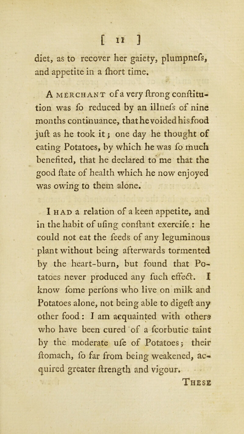 diet, as to recover her gaiety, plumpnefs, and appetite in a fhort time. A merchant of a very ftrong conftitu- tion was to reduced by an illnefs of nine months continuance, that he voided his food juft as he took it; one day he thought of eating Potatoes, by which he was fo much benefited, that he declared to me that the good ftate of health which he now enjoyed was owing to them alone. I had a relation of a keen appetite, and in the habit of ufing conftant exercife : he could not eat the feeds of any leguminous plant without being afterwards tormented by the heart-burn, but found that Po- tatoes never produced any fuch effedt. I know fome perfons who live on milk and Potatoes alone, not being able to digeft any other food: I am acquainted with others who have been cured of a fcorbutic taint by the moderate ufe of Potatoes; their ftomach, fo far from being weakened, ac- quired greater ftrength and vigour. These