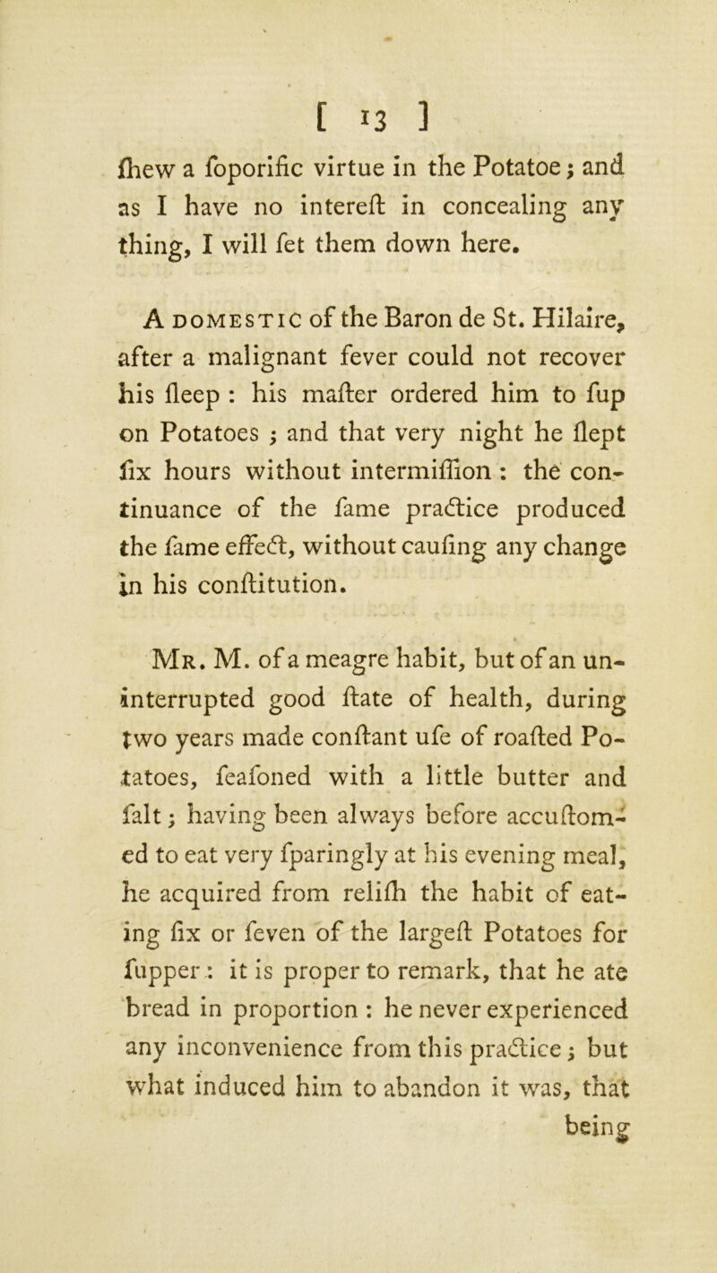 fhew a foporific virtue in the Potatoe; and as I have no intereft in concealing any thing, I will fet them down here, A domestic of the Baron de St. Hilaire, after a malignant fever could not recover V ' < his fleep : his matter ordered him to fup on Potatoes ; and that very night he flept fix hours without intermiflion : the con- tinuance of the fame practice produced the fame effeft, without caufing any change in his conftitution. 4 Mr. M. of a meagre habit, but of an un- interrupted good ftate of health, during two years made conftant ufe of roafted Po- tatoes, feafoned with a little butter and fait; having been always before accuftom- ed to eat very fparingly at his evening meal, he acquired from relifh the habit of eat- ing fix or feven of the largeft Potatoes for fupper : it is proper to remark, that he ate bread in proportion : he never experienced any inconvenience from this practice j but what induced him to abandon it was, that being