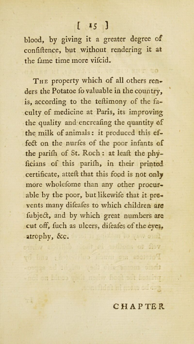 t *5 ] blood, by giving it a greater degree of confiftence, but without rendering it at the fame time more vifcid. The property which of all others ren- ders the Potatoe fo valuable in the country, is, according to the teftimony of the fa- culty of medicine at Paris, its improving the quality andencreafing the quantity of the milk of animals: it produced this ef- fect on the nurfes of the poor infants of the pariih of St. Roch : at lead: the phy- ficians of this parifh, in their printed certificate, atteft that this food is not only more wholefome than any other procur- able by the poor, but likewife that it pre- vents many difeafes to which children are fubjedt, and by which great numbers are cut off, fuch as ulcers, difeafes of the eyes* atrophy, &c. CHAPTER