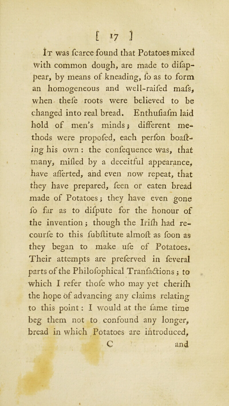 [ *7 3 It was fcarce found that Potatoes mixed with common dough, are made to difap- pear, by means of kneading, fo as to form an homogeneous and well-raifed mafs, when- thefe roots were believed to be changed into real bread. Enthufiafm laid hold of men's minds ; different me- thods were propofed, each perfon boaft- ing his own : the confequence was, that many, milled by a deceitful appearance, have afferted, and even now repeat, that they have prepared, feen or eaten bread made of Potatoes; they have even gone fo far as to difpute for the honour of the invention; though the Irifh had re- courfe to this fubflitute almoft as foon as they began to make ufe of Potatoes* Their attempts are preferved in feveral parts of the Philofophical Tranfadtions ; to which I refer thofe who may yet cherifh the hope of advancing any claims relating to this point: I would at the fame time beg them not to confound any longer, bread in which Potatoes are introduced, C v and