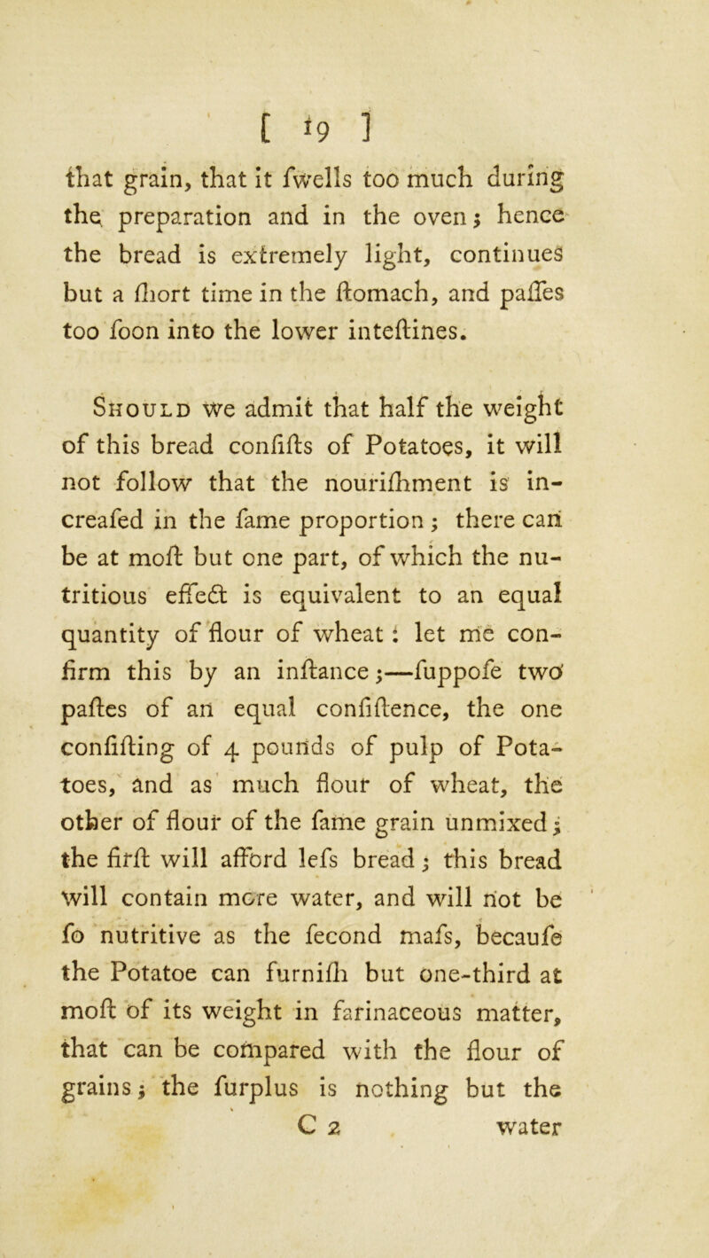 that grain, that it fwells too much during the, preparation and in the oven; hence the bread is extremely light, continues but a fhort time in the ftomach, and paffes too foon into the lower inteftines. Should we admit that half the weight of this bread confifts of Potatoes, it will not follow that the nourifhment is in- creafed in the fame proportion ; there call <r be at moft but one part, of which the nu- tritious effefl: is equivalent to an equal quantity of flour of wheat: let me con- firm this by an inftance;—fuppofe two’ pafles of an equal confidence, the one confifting of 4 pounds of pulp of Pota- toes, and as much flour of wheat, the other of flour of the fame grain unmixed * the firft will afford lefs bread• this bread will contain more water, and will not be * , * - < \ fo nutritive as the fecond mafs, becaufe the Potatoe can furnifh but one-third at moft of its weight in farinaceous matter, that can be compared with the flour of grains the furplus is nothing but the % C 2 water