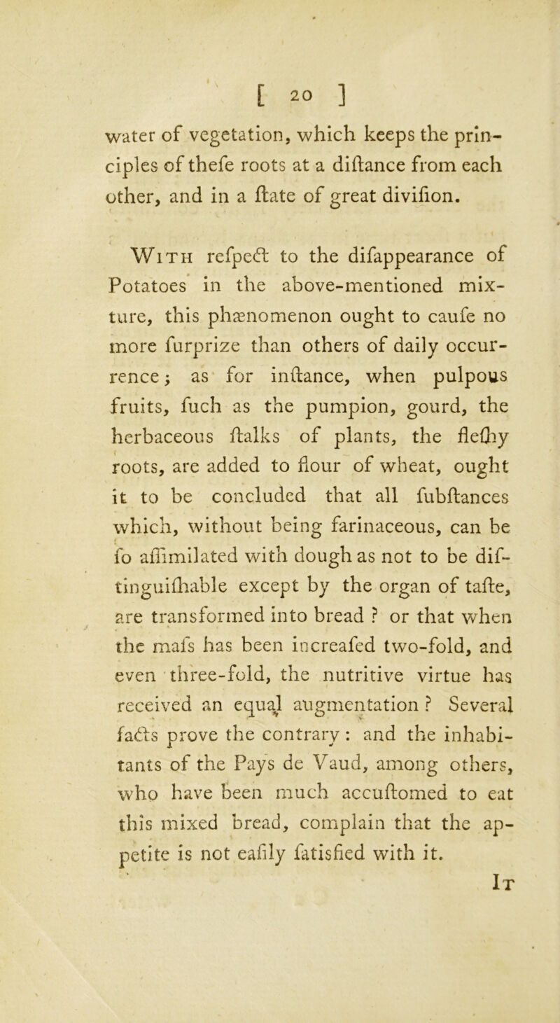 water of vegetation, which keeps the prin- ciples of thefe roots at a diftance from each other, and in a ftate of great divifion. With refped to the difappearance of Potatoes in the above-mentioned mix- ture, this phenomenon ought to caufe no more furprize than others of daily occur- rence ; as for initance, when pulpous fruits, fuch as the pumpion, gourd, the herbaceous ftalks of plants, the fle£hy roots, are added to flour of wheat, ought it to be concluded that all fubftances which, without being farinaceous, can be fo aflimilated with dough as not to be dif- tinguifhable except by the organ of tafte, are transformed into bread ? or that when the mafs has been increafed two-fold, and even three-fold, the nutritive virtue has received an equal augmentation ? Several fads prove the contrary: and the inhabi- tants of the Pays de Vaud, among others, who have been much accuftomed to eat this mixed bread, complain that the ap- petite is not eafily fatisfied with it. It