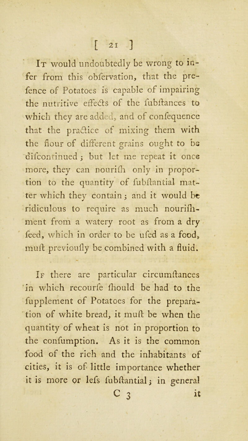 «• u It would undoubtedly be wrong to in- fer from this obfervation, that the pre- fence of Potatoes is capable of impairing the nutritive effects of the fubftances to which they are added* and of confequence that the practice of mixing them with the flour of different grains ought to be difcontinued ; but let me repeat it once more, they can nourifh only in propor- tion to the quantity of fubftantial mat- ter which they contain; and it would be ridiculous to require as much nourifii- ment from a watery root as from a dry feed, which in order to be ufed as a food, muft previoufly be combined with a fluid. If there are particular circumftances in which recourfe fliould be had to the fupplement of Potatoes for the prepara- tion of white bread, it muft be when the quantity of wheat is not in proportion to the confumption. As it is the common food of the rich and the inhabitants of cities, it is of little importance whether it is more or lefs fubftantial j in general C 3 it