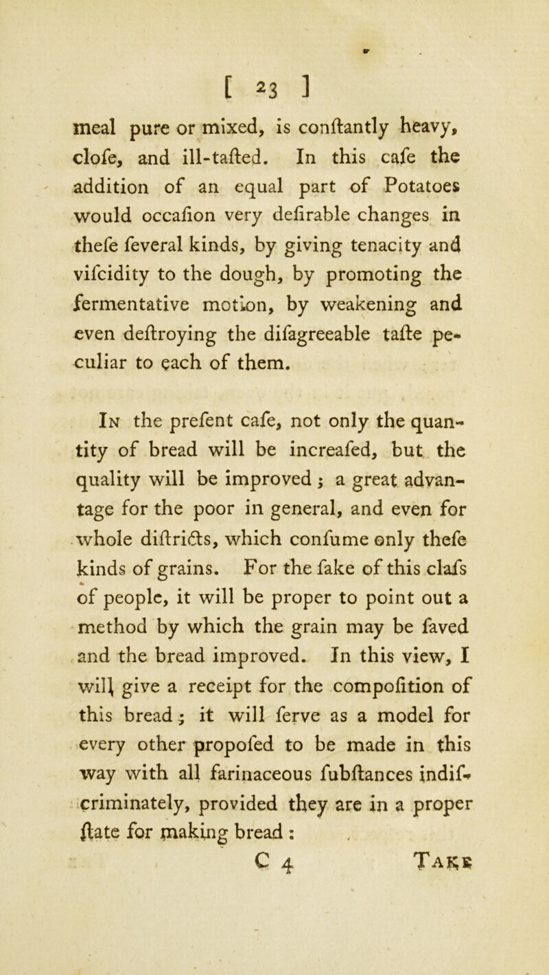 meal pure or mixed, is conftantly heavy, clofe, and ill-tafted. In this cafe the addition of an equal part of Potatoes would occafion very defirable changes in thefe feveral kinds, by giving tenacity and vifcidity to the dough, by promoting the fermentative motion, by weakening and even deftroying the difagreeable tafte pe- culiar to each of them. ' i. In the prefent cafe, not only the quan- tity of bread will be increafed, but the quality will be improved ; a great advan- tage for the poor in general, and even for whole diftri&s, which confume only thefe kinds of grains. For the fake of this clafs * of people, it will be proper to point out a method by which the grain may be faved and the bread improved. In this view, I will give a receipt for the compofition of this bread; it will ferve as a model for every other propofed to be made in this way with all farinaceous fubftances indif* criminately, provided they are in a proper flate for making bread : C 4 Takb