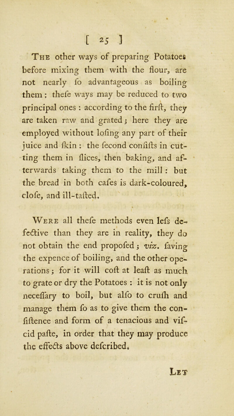 » The other ways of preparing Potatoes before mixing them with the flour, are not nearly fo advantageous as boiling them; thefe ways may be reduced to two principal ones : according to the firft, they are taken raw and grated; here they are employed without lofmg any part of their juice and fldn : the fecond comifts in cut- ting them in flices, then baking, and af- terwards taking them to the mill : but the bread in both cafes is dark-coloured, clofe, and ill-tailed. t Were all thefe methods even lefs dc-« fedtive than they are in reality, they do not obtain the end propofed; viz. faving the expence of boiling, and the other ope- rations ; for it will coft at leafl: as much to grate or dry the Potatoes : it is not only neceflary to boil, but alfo to crufh and manage them fo as to give them the con- fiftence and form of a tenacious and vif- cid pafte, in order that they may produce the effedts above defcribed* Let