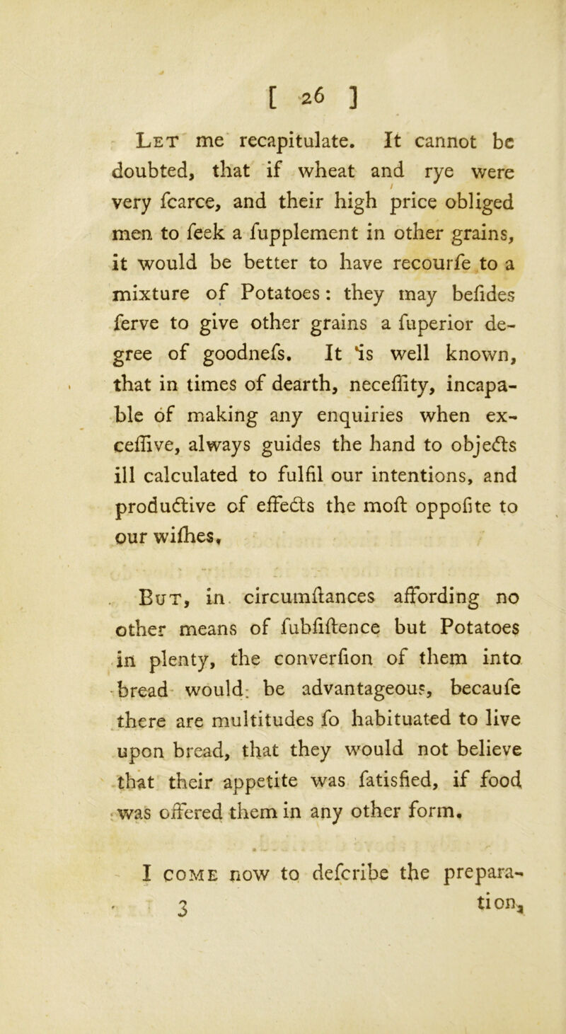 [ *6 3 Let me recapitulate. It cannot be doubted, that if wheat and rye were very fcarce, and their high price obliged men to feek a fupplement in other grains, it would be better to have recourfe to a mixture of Potatoes: they may befides ferve to give other grains a fuperior de- gree of goodnefs. It 'is well known, that in times of dearth, neceffity, incapa- ble of making any enquiries when ex- ceflive, always guides the hand to objects ill calculated to fulfil our intentions, and productive of effects the moft oppofite to our wifhes. But, in circumftances affording no other means of fubfiftence but Potatoes in plenty, the converfion of them into -bread would; be advantageous, becaufe there are multitudes fo habituated to live upon bread, that they would not believe that their appetite was fatisfied, if food was offered them in any other form. I come now to defcribe the prepara- ? tion.