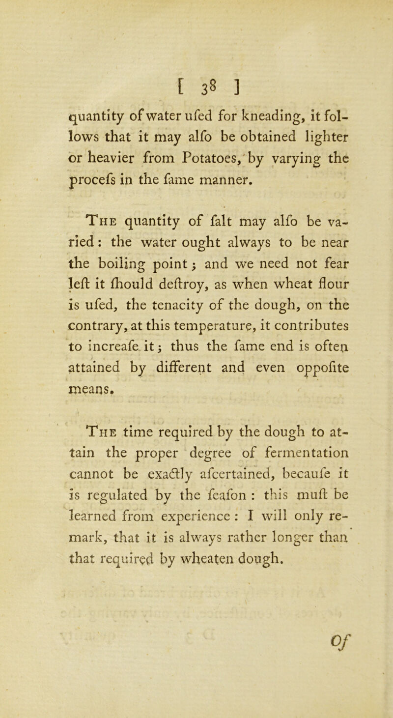 [ 3« ] quantity of water ufed for kneading, it fol- lows that it may alfo be obtained lighter or heavier from Potatoes, by varying the procefs in the fame manner. The quantity of fait may alfo be va- ried : the water ought always to be near the boiling point and we need not fear left it fhould deftroy, as when wheat flour is ufed, the tenacity of the dough, on the contrary, at this temperature, it contributes to increafe it j thus the fame end is often attained by different and even oppoflte means. The time required by the dough to at- tain the proper degree of fermentation cannot be exadtly afcertained, becaufe it is regulated by the feafon : this mu ft be learned from experience : I will only re- mark, that it is always rather longer than that required by wheaten dough. \ Of