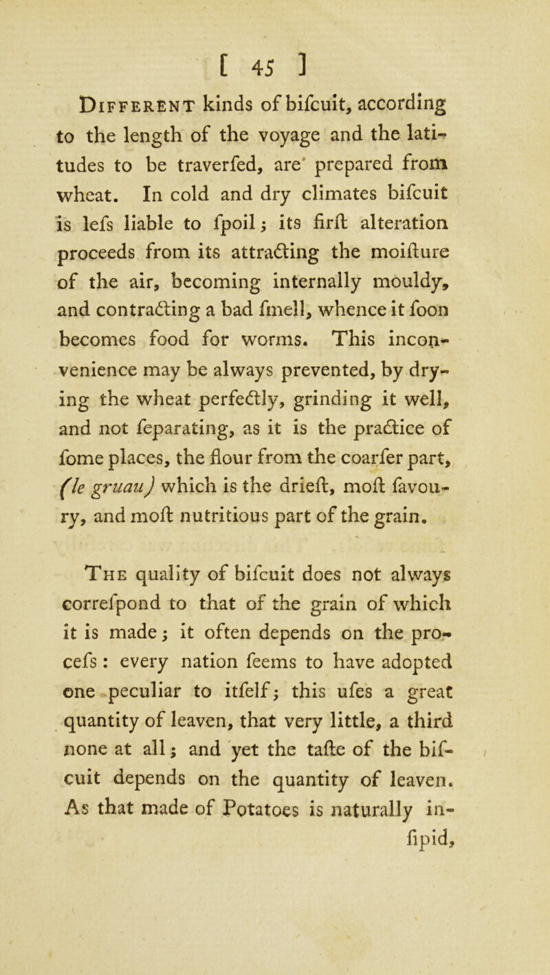 Different kinds ofbifcuit, according to the length of the voyage and the lati- tudes to be traverfed, are prepared from wheat. In cold and dry climates bifcuit is lefs liable to fpoil; its firft alteration proceeds from its attracting the moifture of the air, becoming internally mouldy, and contracting a bad fmell, whence it foon becomes food for worms. This incon- venience may be always prevented, by dry- ing the wheat perfectly, grinding it well, and not feparating, as it is the practice of fome places, the flour from the coarfer part, (le gruau) which is the dried:, molt favou- ry, and moft nutritious part of the grain. The quality ofbifcuit does not always correlpond to that of the grain of which it is made; it often depends on the pro- cefs: every nation feems to have adopted one peculiar to itfelf; this ufes a great quantity of leaven, that very little, a third none at all; and yet the tafte of the bif- cuit depends on the quantity of leaven. As that made of Potatoes is naturally in- fipid.