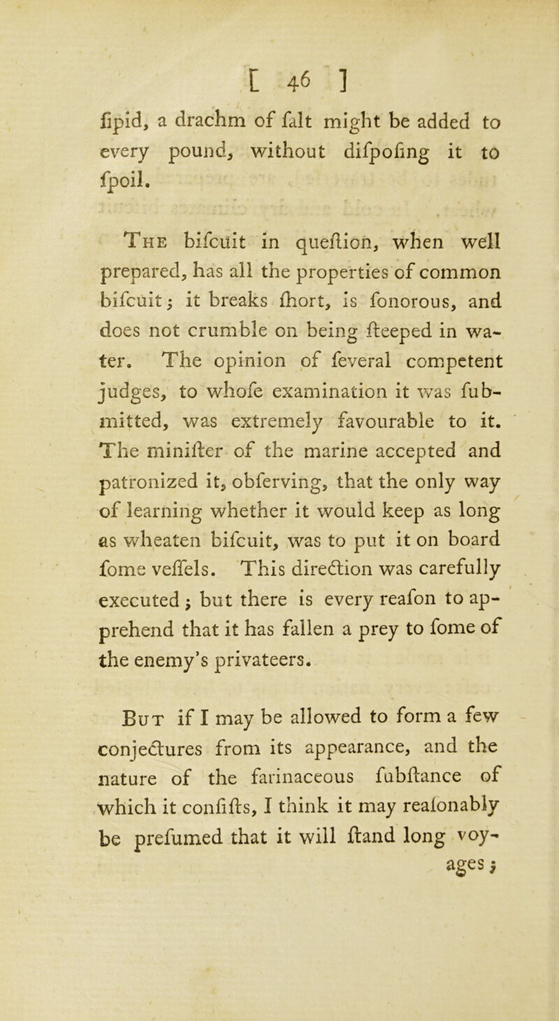 [ 46 1 fipid, a drachm of fait might be added to every pound, without difpofing it to fpoil. The bifcuit in queflion, when well prepared, has all the properties of common bifcuit ; it breaks fhort, is fonorous, and does not crumble on being fteeped in wa- ter. The opinion of feveral competent judges, to whofe examination it was fub- mitted, was extremely favourable to it. The mini ft er of the marine accepted and patronized it, obferving, that the only way of learning whether it would keep as long as wheaten bifcuit, was to put it on board fome veffels. This direction was carefully executed j but there is every reafon to ap- prehend that it has fallen a prey to fome of the enemy’s privateers. But if I may be allowed to form a few conjectures from its appearance, and the nature of the farinaceous fubftance of which it confifts, I think it may realonably be prefumed that it will ftand long voy- ages;
