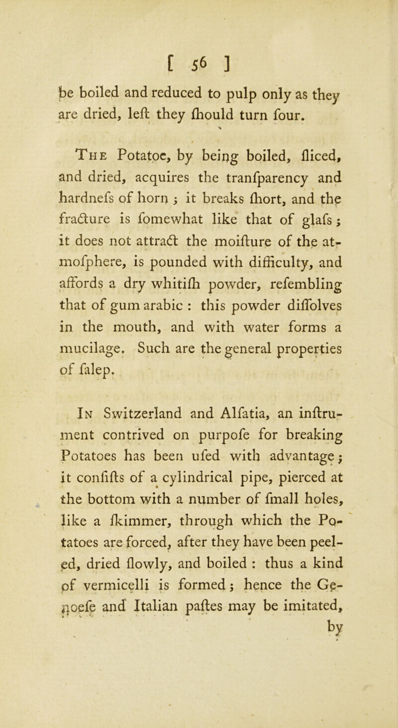 t J6 ] be boiled and reduced to pulp only as they are dried, left they flrould turn four. / ' The Potatoe, by being boiled, lliced, and dried, acquires the tranfparency and s t % hardnefs of horn s it breaks ffiort, and the fra&ure is fomewhat like that of glafs; it does not attradl the moiflure of the at- mofphere, is pounded with difficulty, and affords a dry whitifh powder, refembling that of gum arabic : this powder diffolves in the mouth, and with water forms a mucilage. Such are the general properties of falep. In Switzerland and Alfatia, an inftru- ment contrived on purpofe for breaking Potatoes has been ufed with advantage $ it confifts of a cylindrical pipe, pierced at the bottom with a number of fmall holes, like a Ikimmer, through which the Po- tatoes are forced, after they have been peel- ed, dried flowly, and boiled : thus a kind pf vermicelli is formed; hence the Ge- noefe and Italian paftes may be imitated, by