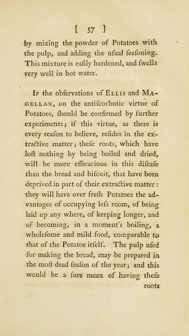 by mixing the powder of Potatoes with the pulp, and adding the ufual feafoning. This mixture is eafily hardened, and fwells yery well in hot water. \ If the obfervations of Ellis and Ma- gellan, on the antifcorbutic virtue of Potatoes, fhould be confirmed by further experiments; if this virtue, as there is every reafon to believe, refides in the ex- tractive matter; thefe roots, which have loft nothing by being boiled and dried, will be more efficacious, in this difeafe than the bread and bifcuit, that have been deprived in part of their extractive matter : they will have over frefh Potatoes the ad- vantages of occupying lefs room, of being laid up any where, of keeping longer, and of becoming, in a moment’s boiling, a wholefome and mild food, comparable to that of the Potatoe itfelf. The pulp ufed for making the bread, may be prepared in the molt dead feafon of the year; and this would be a lure mean of having thefe roots