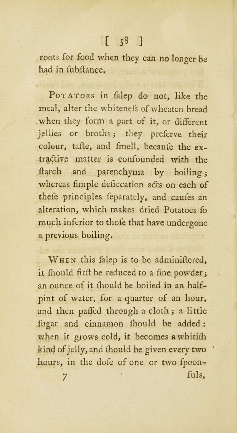 roots for food when they can no longer be had in fubftance. % Potatoes in falep do not, like the meal, alter the whitenefs of wheaten bread when they form a part of it, or different jellies or broths; they preferve their colour, tafte, and fmell, becaufe the ex- tractive matter is confounded with the Itarch and parenchyma by boiling; whereas fimpie deficcation a£ts on each of thefe principles feparately, and caufes an alteration, which makes dried Potatoes fo much inferior to thofe that have undergone a previous boiling. When this falep is to be adminiftered, it fhould firft be reduced to a fine powder; an ounce of it fhould be boiled in an half- * - * pint of water, for a quarter of an hour, and then pafled through a cloth; a little fugar and cinnamon fhould be added : when it grows cold, it becomes awhitifh kind of jelly, and fhould be given every two hours, in the dofe of one or two fpoon- 7 1 fuls. < i