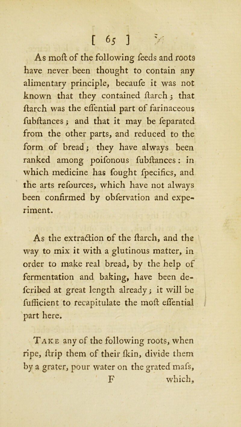 [ 6S ) >: As moft of the following feeds and roots have never been thought to contain any alimentary principle, becaufe it was not known that they contained ftarch; that ftarch was the eftential part of farinaceous fubftances; and that it may be feparated from the other parts, and reduced to the form of bread; they have always been ranked among poifonous fubftances: in which medicine has fought fpecifics, and the arts refources, which have not always / j , been confirmed by obfervation and expe- riment. As the extra&ion of the ftarch, and the way to mix it with a glutinous matter, in order to make real bread, by the help of fermentation and baking, have been de- lcribed at great length already; it will be fufficient to recapitulate the moft eftential part here. Take any of the following roots, when ripe, ftrip them of their fkin, divide them by a grater, pour water on the grated mafs, F which.