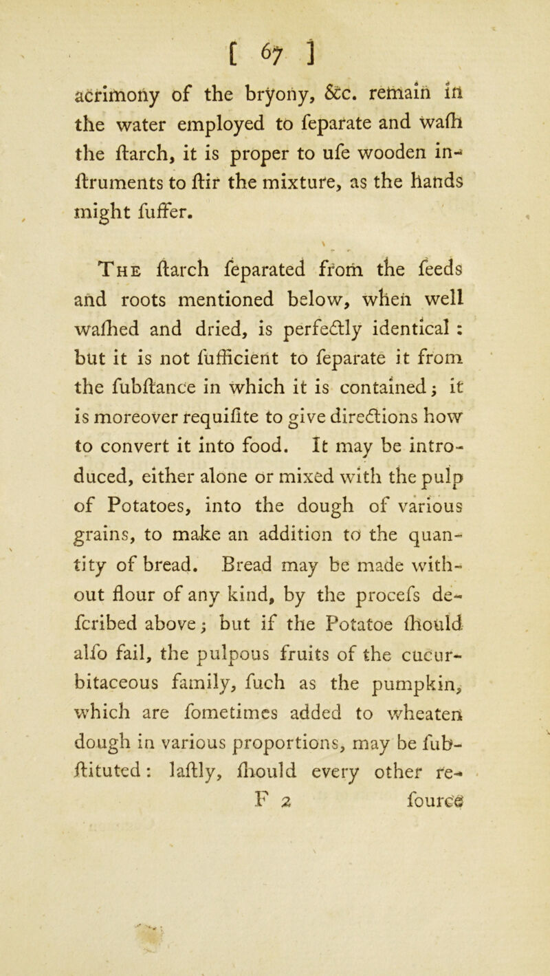 acrimony of the bryony, &c. remain in the water employed to feparate and wafh the ftarch, it is proper to ufe wooden in-* ftruments to ftir the mixture, as the hands might fuffer. \ The ftarch feparated from the feeds and roots mentioned below, when well waflied and dried, is perfectly identical : but it is not lufficient to feparate it from the fubftance in which it is contained; it is moreover requilite to give diredtions how to convert it into food. It may be intro- duced, either alone or mixed with the pulp of Potatoes, into the dough of various grains, to make an addition to the quan- tity of bread. Bread may be made with- out flour of any kind, by the procefs de- fcribed above; but if the Potatoe fliould alfo fail, the pulpous fruits of the cucur- bitaceous family, fuch as the pumpkin, which are fometimes added to wheaten dough in various proportions, may be fub- ftituted: laftly, fliould every other re- F 2 fource \