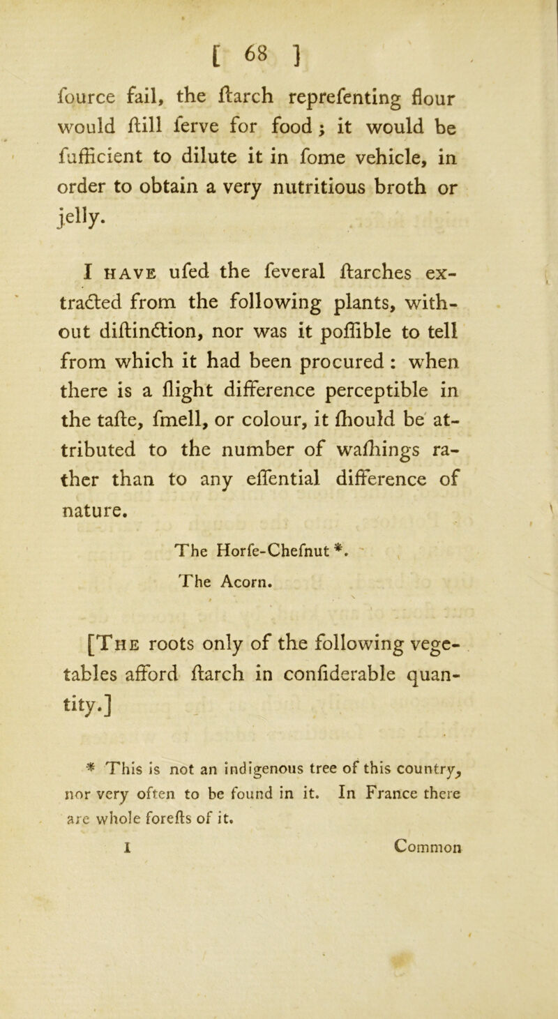 fource fail, the ftarch reprefenting flour would ftill ierve for food ; it would be fufficient to dilute it in fome vehicle, in order to obtain a very nutritious broth or jelly. I have ufed the feveral ftarches ex- tracted from the following plants, with- out diftindtion, nor was it poffible to tell from which it had been procured : when there is a flight difference perceptible in the tafte, fmell, or colour, it fhould be at- tributed to the number of wafhings ra- ther than to any effential difference of nature. The Horfe-Chefnut *.  ^ The Acorn. » [The roots only of the following vege- tables afford ftarch in confiderable quan- tity.] * This is not an indigenous tree of this country^ nor very often to be found in it. In France there are whole forefts of it. 1 Common