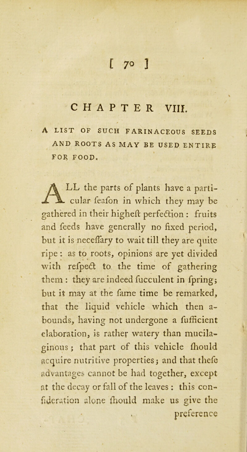 CHAPTER VIII. A LIST OF SUCH FARINACEOUS SEEDS AND ROOTS AS MAY BE USED ENTIRE FOR FOODe ALL the parts of plants have a parti- cular feafon in which they may be gathered in their higheft perfection : fruits and feeds have generally no fixed period, blit it is neceffary to wait till they are quite ripe: as to roots, opinions are yet divided with refpeft to the time of gathering them : they are indeed fucculent in fpring; but it may at the fame time be remarked, that the liquid vehicle which then a- bounds, having not undergone a fufficient elaboration, is rather watery than mucila- ginous ; that part of this vehicle fhould acquire nutritive properties 3 and that thefe advantages cannot be had together, except fit the decay or fall of the leaves: this con- federation alone fhould make us give the preference