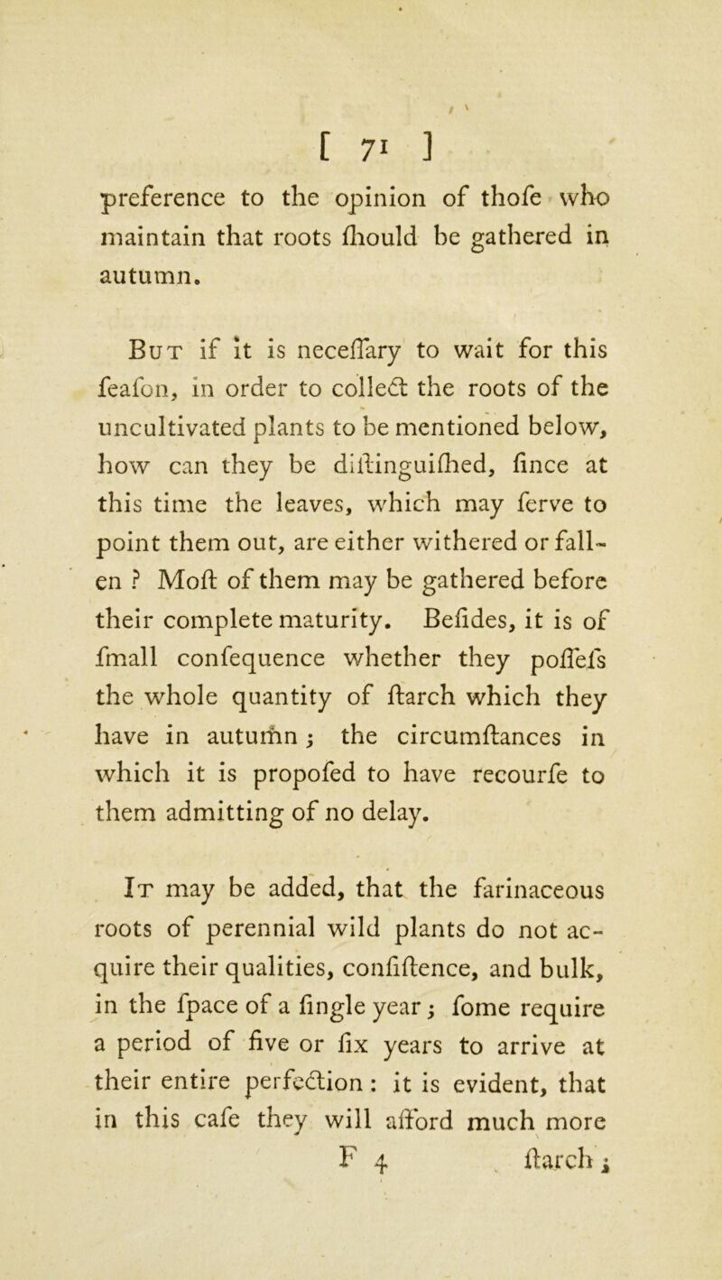 preference to the opinion of thofe who maintain that roots fhould be gathered in autumn. But if it is neceflary to wait for this feafon, in order to colled: the roots of the uncultivated plants to be mentioned below, how can they be diftinguifhed, fince at this time the leaves, which may ferve to point them out, are either withered or fall- en ? Moft of them may be gathered before their complete maturity. Befides, it is of fmall confequence whether they pofiefs the whole quantity of ftarch which they have in auturim; the circumftances in which it is propofed to have recourfe to them admitting of no delay. It may be added, that the farinaceous roots of perennial wild plants do not ac- quire their qualities, confidence, and bulk, in the fpace of a fingle year; fome require a period of five or fix years to arrive at their entire perfection: it is evident, that in this cafe they will afford much more F 4 ftarch i