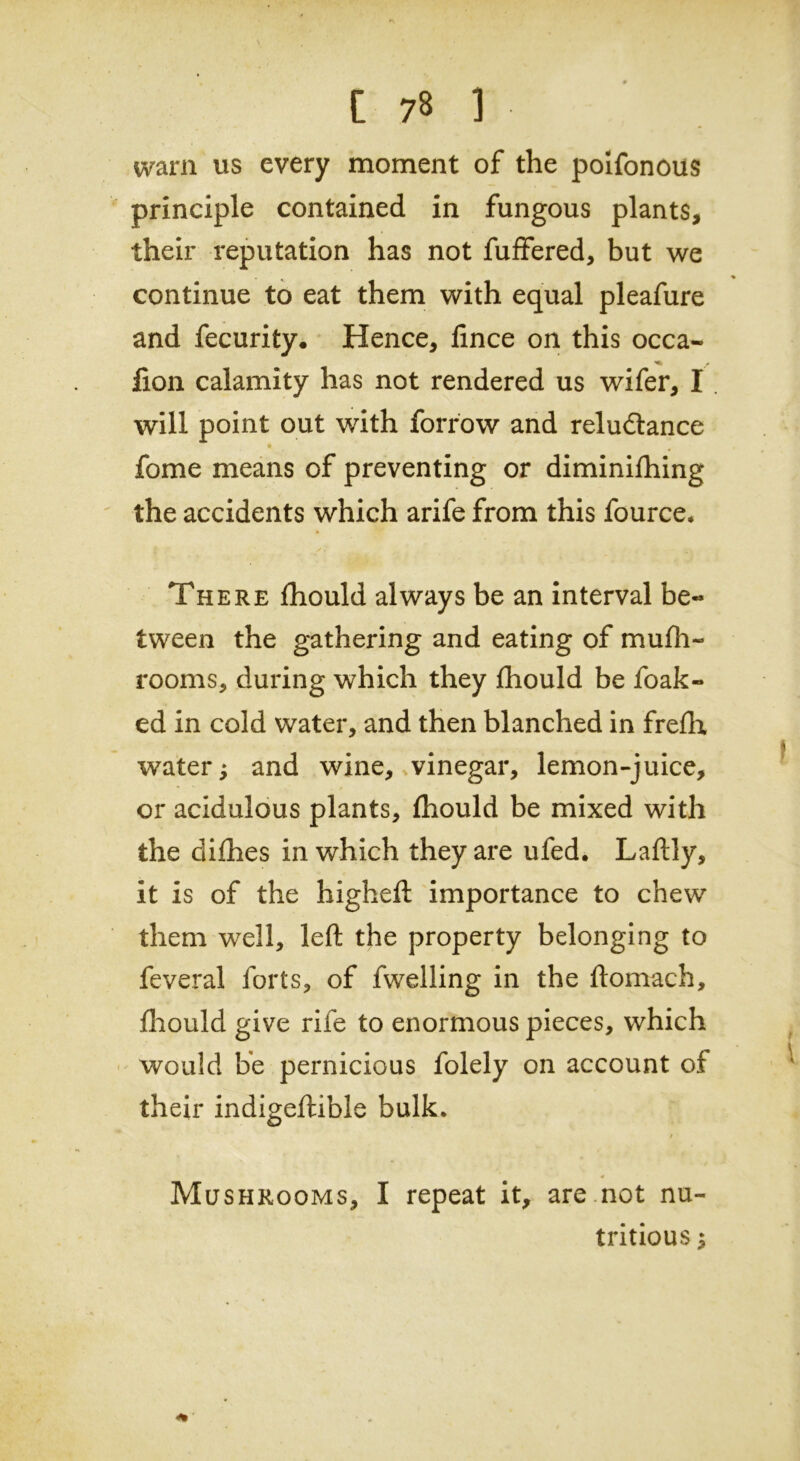 warn us every moment of the poifonous principle contained in fungous plants, their reputation has not fuffered, but we continue to eat them with equal pleafure and fecurity. Hence, lince on this occa- fion calamity has not rendered us wifer, I. will point out with forrow and reludance fome means of preventing or diminifhing the accidents which arife from this fource. There fhould always be an interval be« tween the gathering and eating of mufh- rooms, during which they fhould be foak« ed in cold water, and then blanched in frefh water; and wine, vinegar, lemon-juice, or acidulous plants, fhould be mixed with the difhes in which they are ufed. Laftly, it is of the higheft importance to chew them well, left the property belonging to feveral forts, of fwelling in the ftomach, fhould give rife to enormous pieces, which would be pernicious folely on account of their indigeftible bulk. / * Mushrooms, I repeat it, are not nu- tritious ;