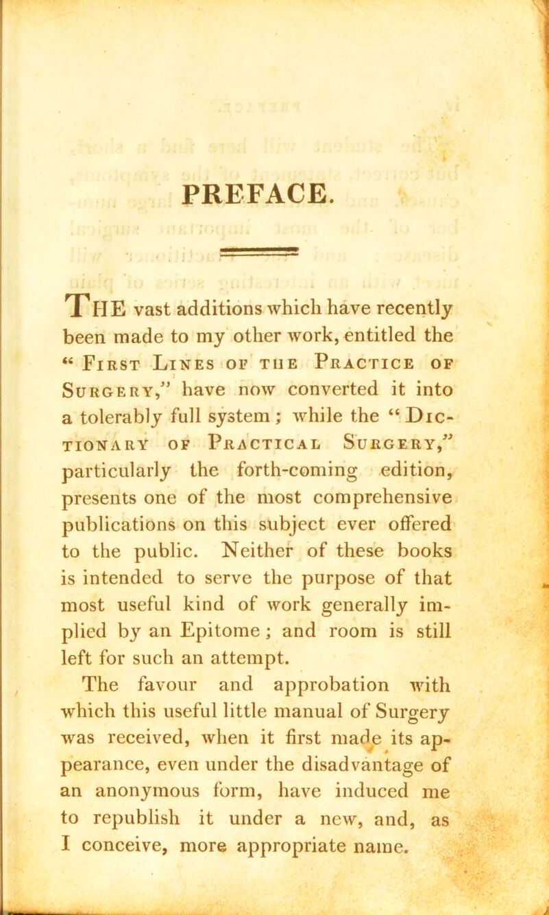 PREFACE. UJ.t :f- io t < yiliS.. > 1 ... >• <7 .1 THE vast additions which have recently been made to my other work, entitled the “ First Lines of the Practice of Surgery/' have now converted it into a tolerably full system ; while the “ Dic- tionary of Practical Surgery, particularly the forth-coming edition, presents one of the most comprehensive publications on this subject ever offered to the public. Neither of these books is intended to serve the purpose of that most useful kind of work generally im- plied by an Epitome ; and room is still left for such an attempt. The favour and approbation with which this useful little manual of Surgery was received, when it first made its ap- w # * pearance, even under the disadvantage of an anonymous form, have induced me to republish it under a new, and, as