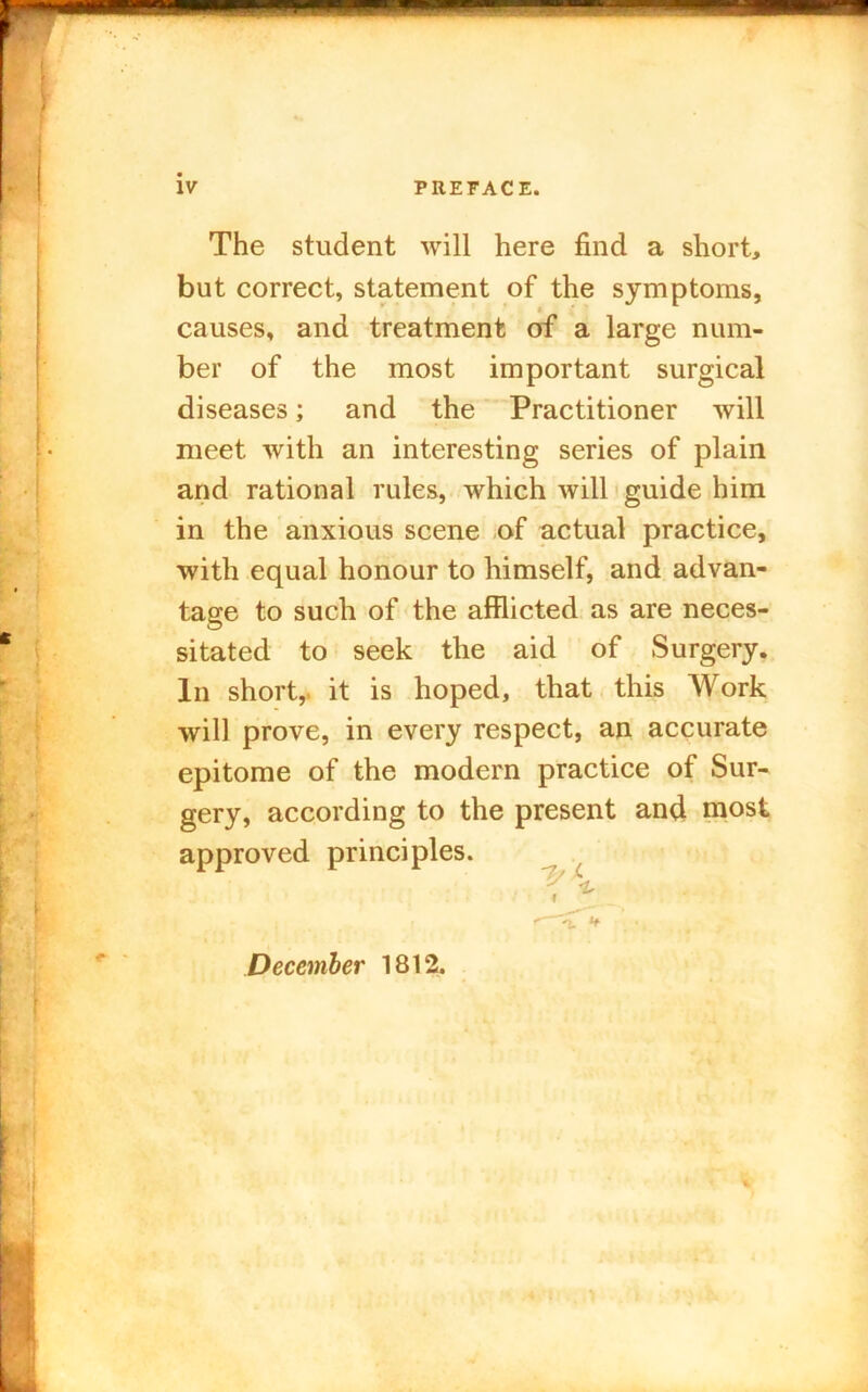 iv PREFACE. The student will here find a short, but correct, statement of the symptoms, t causes, and treatment of a large num- ber of the most important surgical diseases; and the Practitioner will meet with an interesting series of plain and rational rules, which will guide him in the anxious scene of actual practice, with equal honour to himself, and advan- tage to such of the afflicted as are neces- sitated to seek the aid of Surgery. In short,, it is hoped, that this Work will prove, in every respect, an accurate epitome of the modern practice of Sur- gery, according to the present and most approved principles. 'T v ., December 1812.