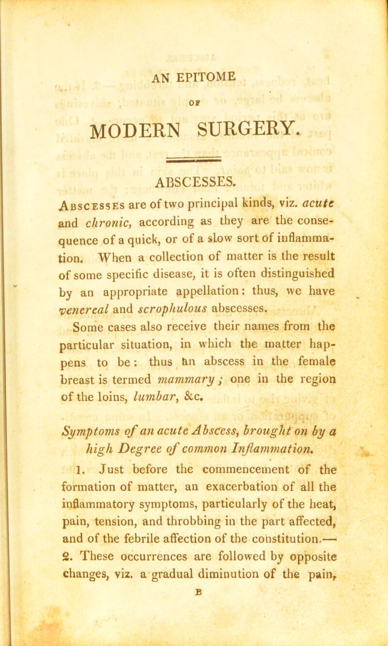 AN EPITOME OF MODERN SURGERY. ABSCESSES. Abscesses are of two principal kinds, viz. acute and chronic, according as they are the conse- quence of a quick, or of a sLow sort of inflamma- tion. When a collection of matter is the result of some specific disease, it is often distinguished by an appropriate appellation: thus, we have venereal and scrophulous abscesses. Some cases also receive their names from the particular situation, in which the matter hap- pens to be: thus tm abscess in the female breast is termed mammary ; one in the region of the loins, lumbar, &c. Symptoms of an acute Abscess, brought on by a high Degree of common Inflammation. 1. Just before the commencement of the formation of matter, an exacerbation of all the inflammatory symptoms, particularly of the heat, pain, tension, and throbbing in the part affected, and of the febrile affection of the constitution.— 2. These occurrences are followed by opposite changes, viz. a gradual diminution of the pain.