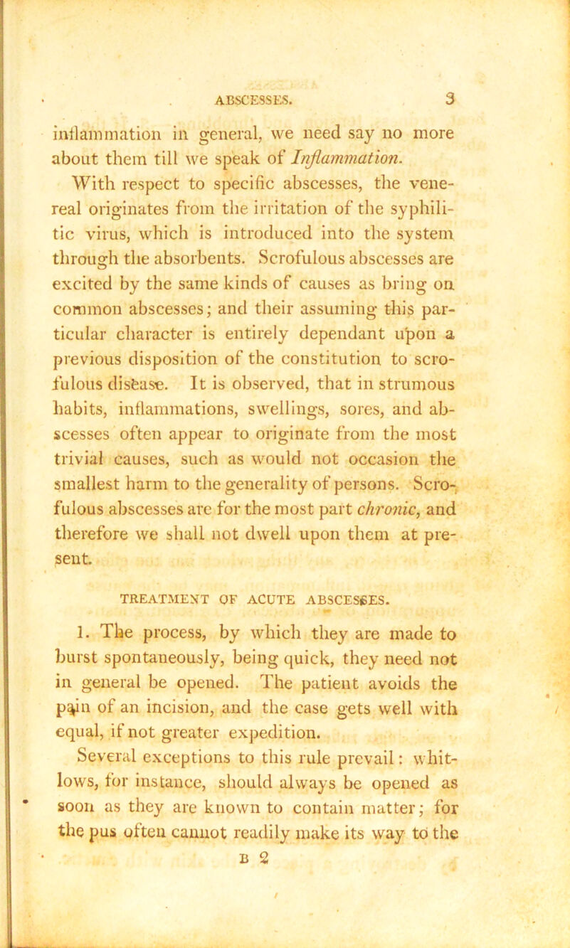 inflammation in general, we need say no more about them till we speak of Inflammation. With respect to specific abscesses, the vene- real originates from the irritation of the syphili- tic virus, which is introduced into the system through the absorbents. Scrofulous abscesses are excited by the same kinds of causes as bring on common abscesses; and their assuming this par- ticular character is entirely dependant upon a previous disposition of the constitution to scro- fulous disease. It is observed, that in strumous habits, inflammations, swellings, sores, and ab- scesses often appear to originate from the most trivial causes, such as would not occasion the smallest harm to the generality of persons. Scro- fulous abscesses are for the most part chronic, and therefore we shall not dwell upon them at pre- sent. TREATMENT OF ACUTE ABSCESSES. 1. The process, by which they are made to burst spontaneously, being quick, they need not in general be opened. The patient avoids the p^in of an incision, and the case gets well with equal, if not greater expedition. Several exceptions to this rule prevail: whit- lows, for instance, should always be opened as soon as they are known to contain matter; for the pus olten cannot readily make its way to the b 2