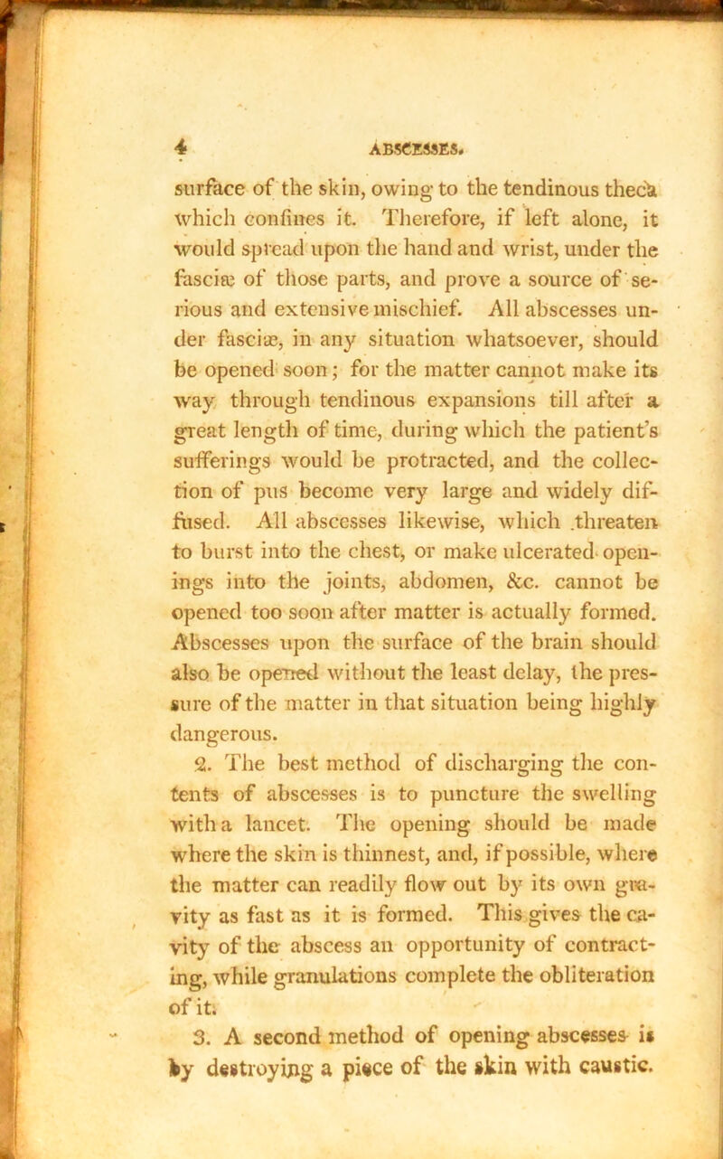 surface of the skin, owing to the tendinous theck which confines it. Therefore, if left alone, it would spread upon the hand and wrist, under the fascia? of those parts, and prove a source of se- rious and extensive mischief. All abscesses un- der fasciae, in any situation whatsoever, should be opened soon; for the matter cannot make its way through tendinous expansions till after a great length of time, during which the patients sufferings would be protracted, and the collec- tion of pus become very large and widely dif- fiised. All abscesses likewise, which .threaten to burst into the chest, or make ulcerated open- ings into the joints, abdomen, &c. cannot be opened too soon after matter is actually formed. Abscesses upon the surface of the brain should also be opened without the least delay, the pres- sure of the matter in that situation being hi ghly dangerous. 2. The best method of discharging the con- tents of abscesses is to puncture the swelling with a lancet. The opening should be made where the skin is thinnest, and, if possible, where the matter can readily flow out by its own gra- vity as fast as it is formed. This gives the ca- vity of the abscess an opportunity of contract- ing, while granulations complete the obliteration of it. 3. A second method of opening abscesses is Iby destroying a piece of the skin with caustic.