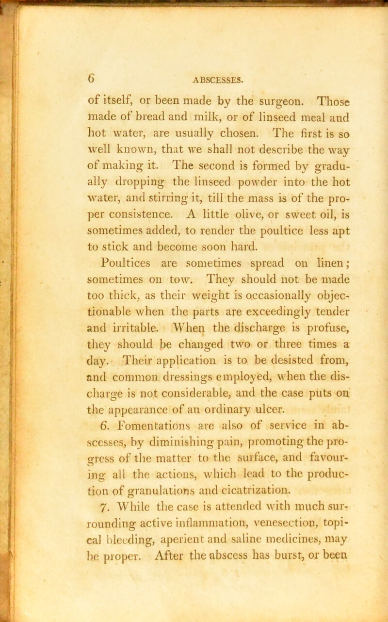 of itself, or been made by the surgeon. Those made of bread and milk, or of linseed meal and hot water, are usually chosen. The first is so well known, that we shall not describe the way of making it. The second is formed by gradu- ally dropping the linseed powder into the hot water, and stirring it, till the mass is of the pro- per consistence. A little olive, or sweet oil, is sometimes added, to render the poultice less apt to stick and become soon hard. Poultices are sometimes spread on linen ; sometimes on tow. They should not be made too thick, as their weight is occasionally objec- tionable when the parts are exceedingly tender and irritable. When the discharge is profuse, they should be changed two or three times a day. Their application is to be desisted from, and common dressings employed, when the dis- charge is not considerable, and the case puts on the appearance of an ordinary ulcer. 6. Fomentations are also of service in ab- scesses, by diminishing pain, promoting the pro- gress of the matter to the surface, and favour- ing all the actions, which lead to the produc- tion of granulations and cicatrization. 7. While the case is attended with much sur- rounding active inflammation, venesection, topi- cal bleeding, aperient and saline medicines, may be proper. After the abscess has burst, or been